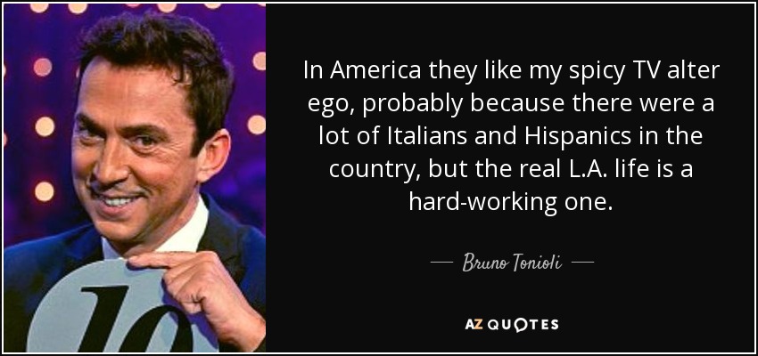 In America they like my spicy TV alter ego, probably because there were a lot of Italians and Hispanics in the country, but the real L.A. life is a hard-working one. - Bruno Tonioli