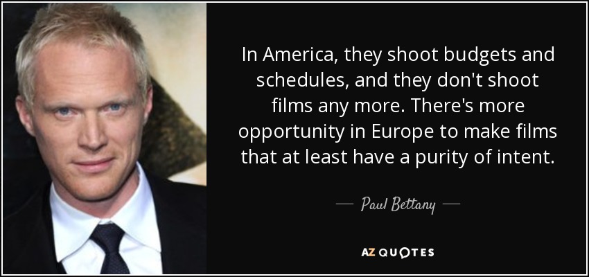 In America, they shoot budgets and schedules, and they don't shoot films any more. There's more opportunity in Europe to make films that at least have a purity of intent. - Paul Bettany