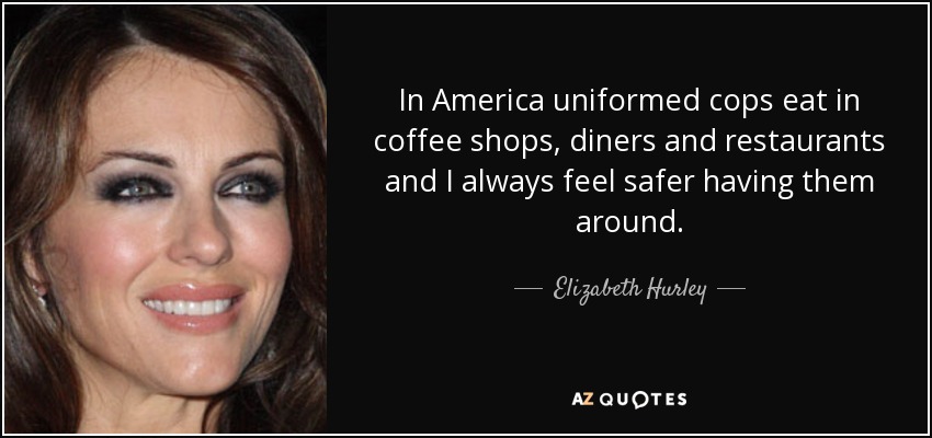 In America uniformed cops eat in coffee shops, diners and restaurants and I always feel safer having them around. - Elizabeth Hurley