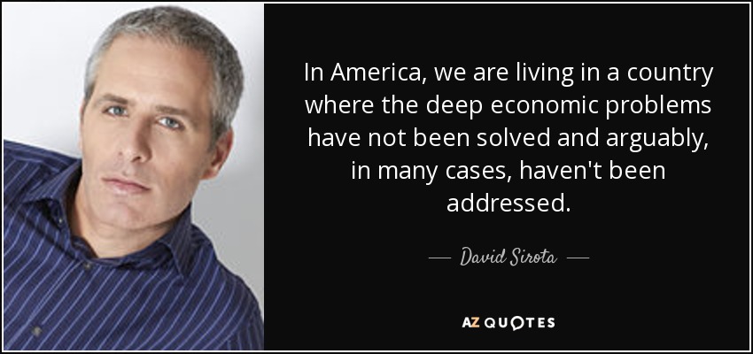 In America, we are living in a country where the deep economic problems have not been solved and arguably, in many cases, haven't been addressed. - David Sirota