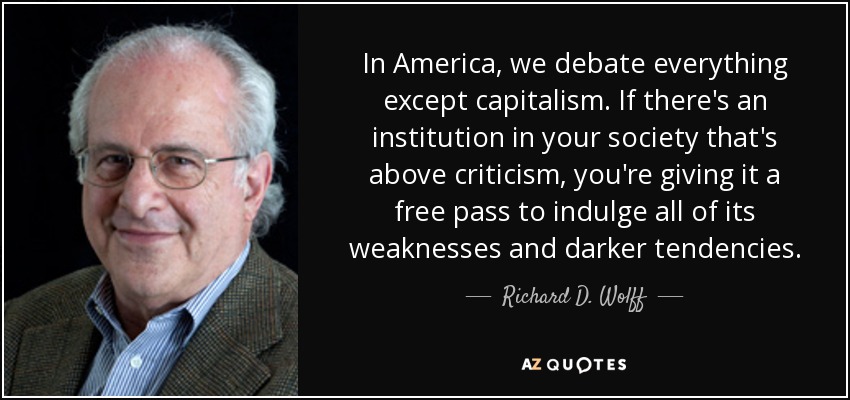 In America, we debate everything except capitalism. If there's an institution in your society that's above criticism, you're giving it a free pass to indulge all of its weaknesses and darker tendencies. - Richard D. Wolff