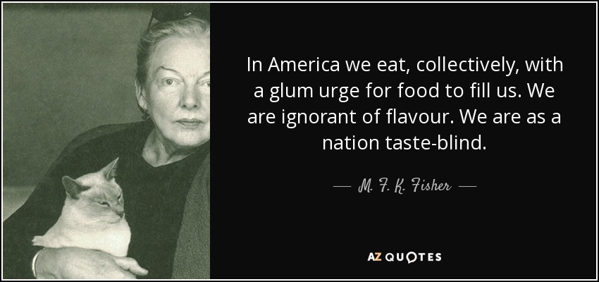 In America we eat, collectively, with a glum urge for food to fill us. We are ignorant of flavour. We are as a nation taste-blind. - M. F. K. Fisher