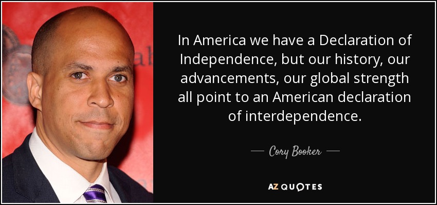 In America we have a Declaration of Independence, but our history, our advancements, our global strength all point to an American declaration of interdependence. - Cory Booker