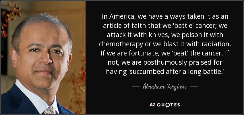 In America, we have always taken it as an article of faith that we 'battle' cancer; we attack it with knives, we poison it with chemotherapy or we blast it with radiation. If we are fortunate, we 'beat' the cancer. If not, we are posthumously praised for having 'succumbed after a long battle.' - Abraham Verghese
