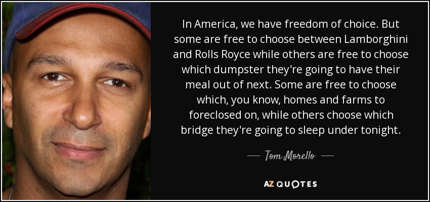 In America, we have freedom of choice. But some are free to choose between Lamborghini and Rolls Royce while others are free to choose which dumpster they're going to have their meal out of next. Some are free to choose which, you know, homes and farms to foreclosed on, while others choose which bridge they're going to sleep under tonight. - Tom Morello