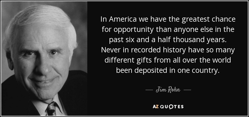 In America we have the greatest chance for opportunity than anyone else in the past six and a half thousand years. Never in recorded history have so many different gifts from all over the world been deposited in one country. - Jim Rohn