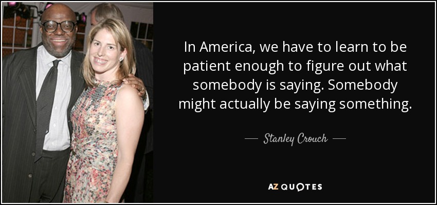 In America, we have to learn to be patient enough to figure out what somebody is saying. Somebody might actually be saying something. - Stanley Crouch