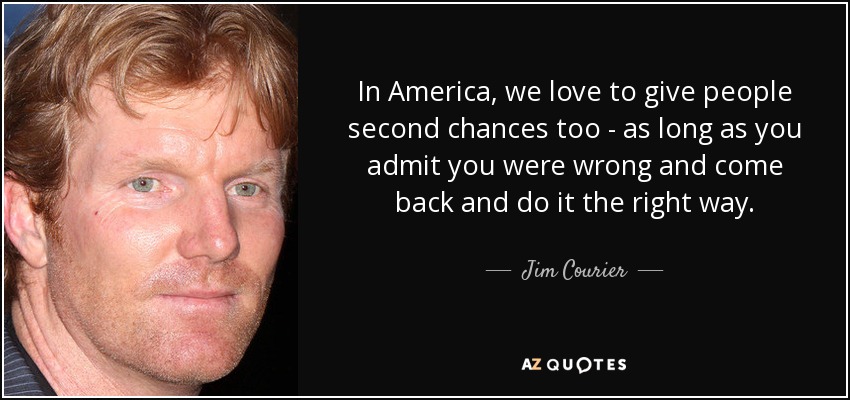 In America, we love to give people second chances too - as long as you admit you were wrong and come back and do it the right way. - Jim Courier