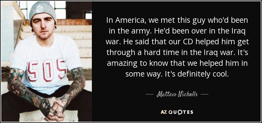 In America, we met this guy who'd been in the army. He'd been over in the Iraq war. He said that our CD helped him get through a hard time in the Iraq war. It's amazing to know that we helped him in some way. It's definitely cool. - Mattew Nicholls