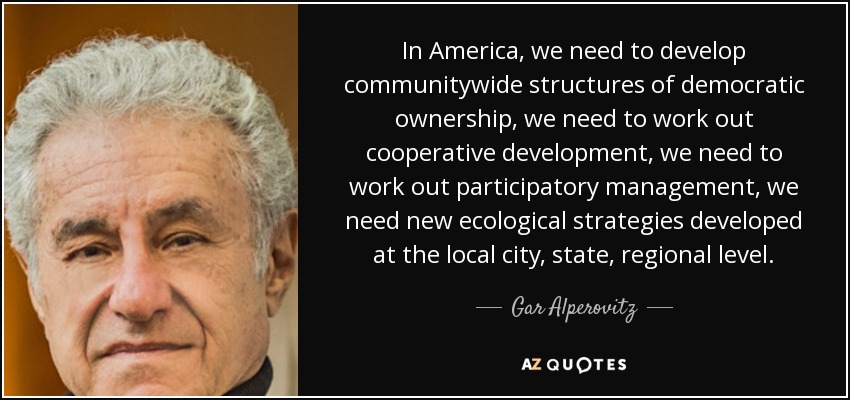 In America, we need to develop communitywide structures of democratic ownership, we need to work out cooperative development, we need to work out participatory management, we need new ecological strategies developed at the local city, state, regional level. - Gar Alperovitz