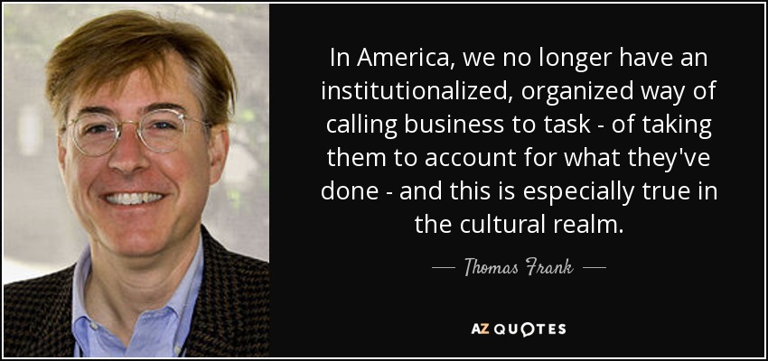 In America, we no longer have an institutionalized, organized way of calling business to task - of taking them to account for what they've done - and this is especially true in the cultural realm. - Thomas Frank
