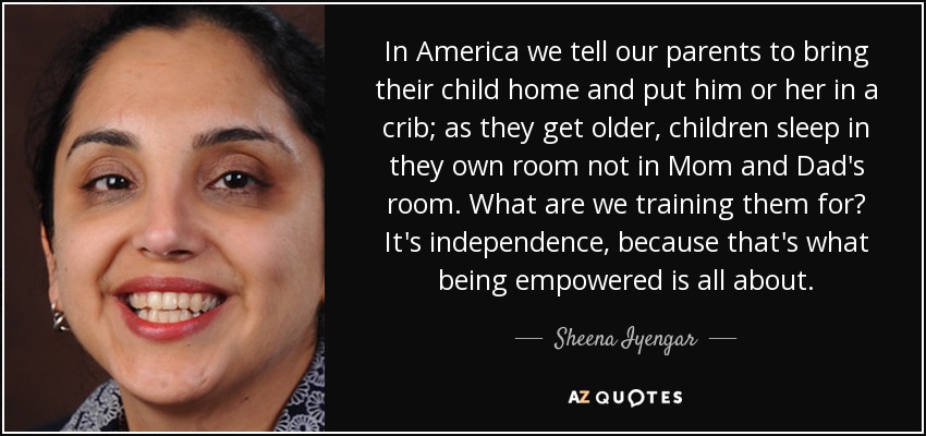 In America we tell our parents to bring their child home and put him or her in a crib; as they get older, children sleep in they own room not in Mom and Dad's room. What are we training them for? It's independence, because that's what being empowered is all about. - Sheena Iyengar