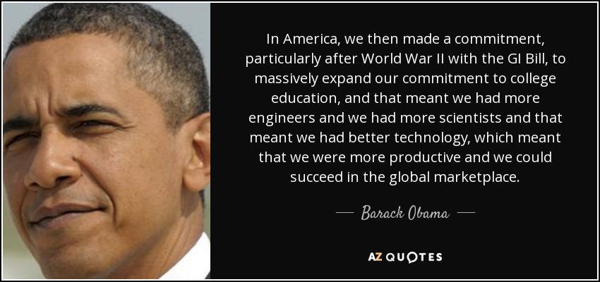 In America, we then made a commitment, particularly after World War II with the GI Bill, to massively expand our commitment to college education, and that meant we had more engineers and we had more scientists and that meant we had better technology, which meant that we were more productive and we could succeed in the global marketplace. - Barack Obama