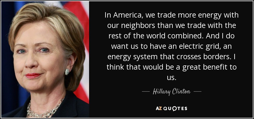 In America, we trade more energy with our neighbors than we trade with the rest of the world combined. And I do want us to have an electric grid, an energy system that crosses borders. I think that would be a great benefit to us. - Hillary Clinton