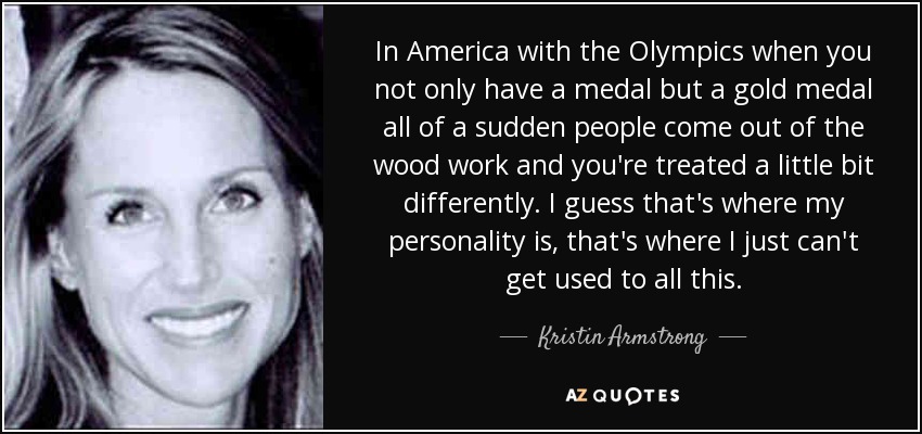 In America with the Olympics when you not only have a medal but a gold medal all of a sudden people come out of the wood work and you're treated a little bit differently. I guess that's where my personality is, that's where I just can't get used to all this. - Kristin Armstrong