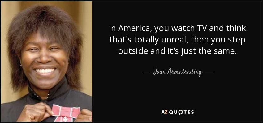 In America, you watch TV and think that's totally unreal, then you step outside and it's just the same. - Joan Armatrading