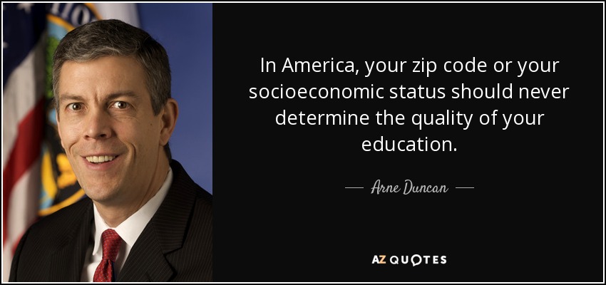 In America, your zip code or your socioeconomic status should never determine the quality of your education. - Arne Duncan