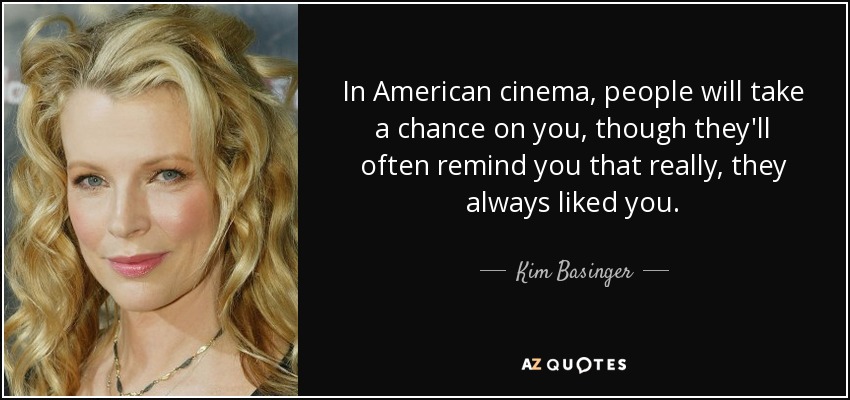 In American cinema, people will take a chance on you, though they'll often remind you that really, they always liked you. - Kim Basinger