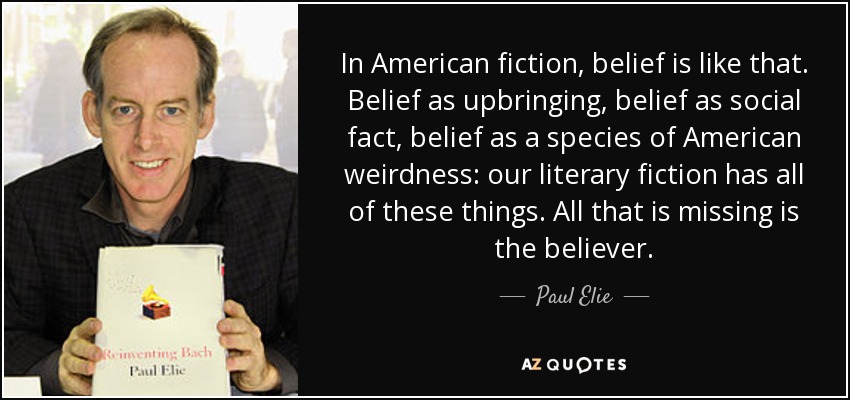 In American fiction, belief is like that. Belief as upbringing, belief as social fact, belief as a species of American weirdness: our literary fiction has all of these things. All that is missing is the believer. - Paul Elie