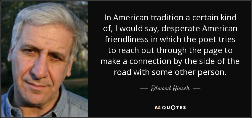 In American tradition a certain kind of, I would say, desperate American friendliness in which the poet tries to reach out through the page to make a connection by the side of the road with some other person. - Edward Hirsch