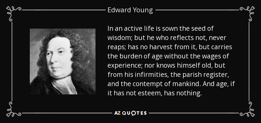 In an active life is sown the seed of wisdom; but he who reflects not, never reaps; has no harvest from it, but carries the burden of age without the wages of experience; nor knows himself old, but from his infirmities, the parish register, and the contempt of mankind. And age, if it has not esteem, has nothing. - Edward Young