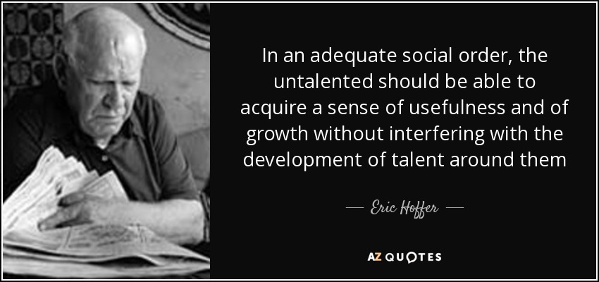 In an adequate social order, the untalented should be able to acquire a sense of usefulness and of growth without interfering with the development of talent around them - Eric Hoffer