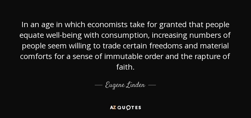 In an age in which economists take for granted that people equate well-being with consumption, increasing numbers of people seem willing to trade certain freedoms and material comforts for a sense of immutable order and the rapture of faith. - Eugene Linden