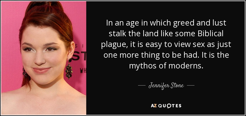 In an age in which greed and lust stalk the land like some Biblical plague, it is easy to view sex as just one more thing to be had. It is the mythos of moderns. - Jennifer Stone