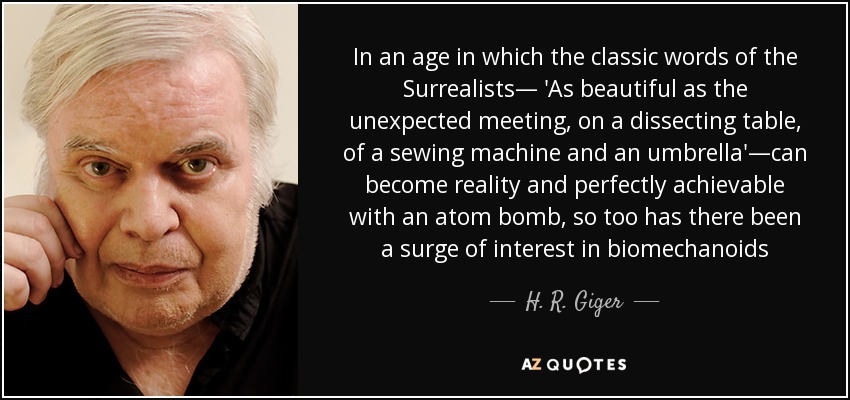 In an age in which the classic words of the Surrealists— 'As beautiful as the unexpected meeting, on a dissecting table, of a sewing machine and an umbrella'—can become reality and perfectly achievable with an atom bomb, so too has there been a surge of interest in biomechanoids - H. R. Giger