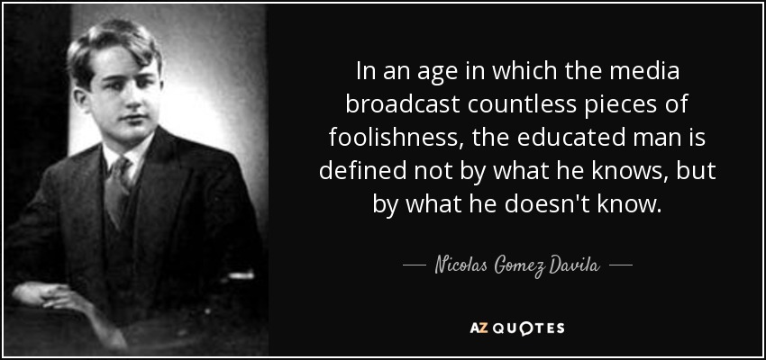 In an age in which the media broadcast countless pieces of foolishness, the educated man is defined not by what he knows, but by what he doesn't know. - Nicolas Gomez Davila