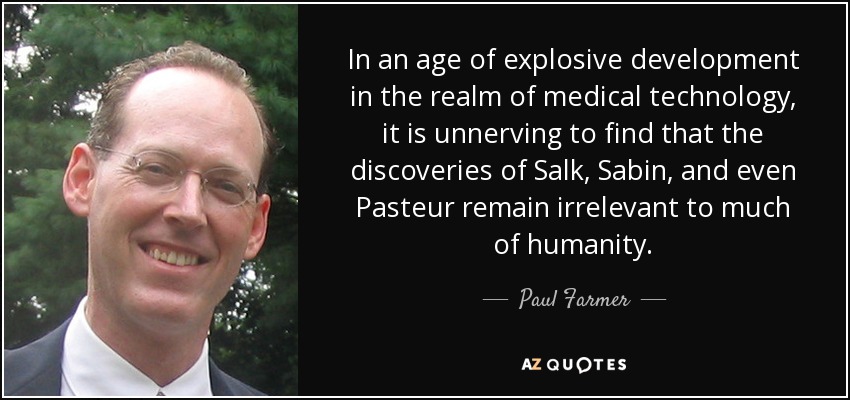 In an age of explosive development in the realm of medical technology, it is unnerving to find that the discoveries of Salk, Sabin, and even Pasteur remain irrelevant to much of humanity. - Paul Farmer