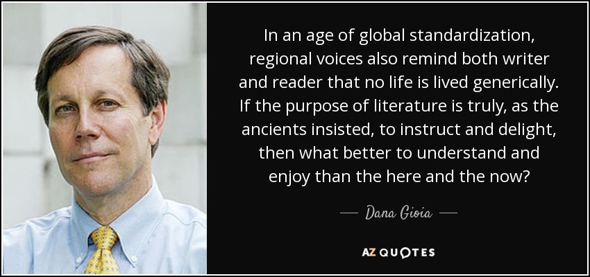 In an age of global standardization, regional voices also remind both writer and reader that no life is lived generically. If the purpose of literature is truly, as the ancients insisted, to instruct and delight, then what better to understand and enjoy than the here and the now? - Dana Gioia