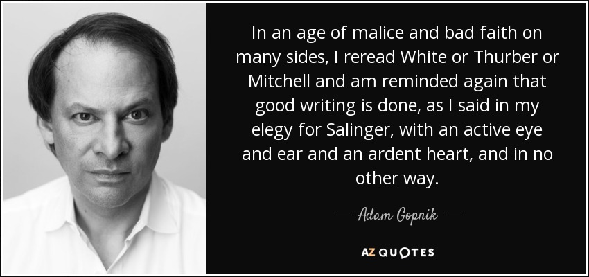 In an age of malice and bad faith on many sides, I reread White or Thurber or Mitchell and am reminded again that good writing is done, as I said in my elegy for Salinger, with an active eye and ear and an ardent heart, and in no other way. - Adam Gopnik