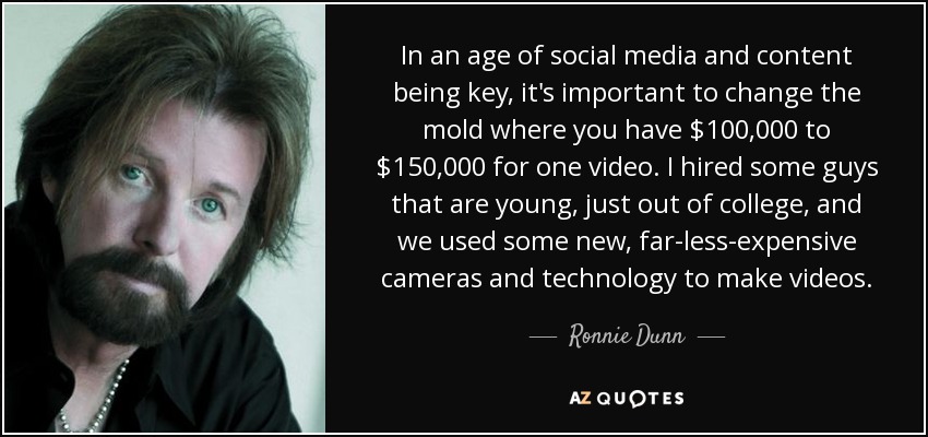In an age of social media and content being key, it's important to change the mold where you have $100,000 to $150,000 for one video. I hired some guys that are young, just out of college, and we used some new, far-less-expensive cameras and technology to make videos. - Ronnie Dunn