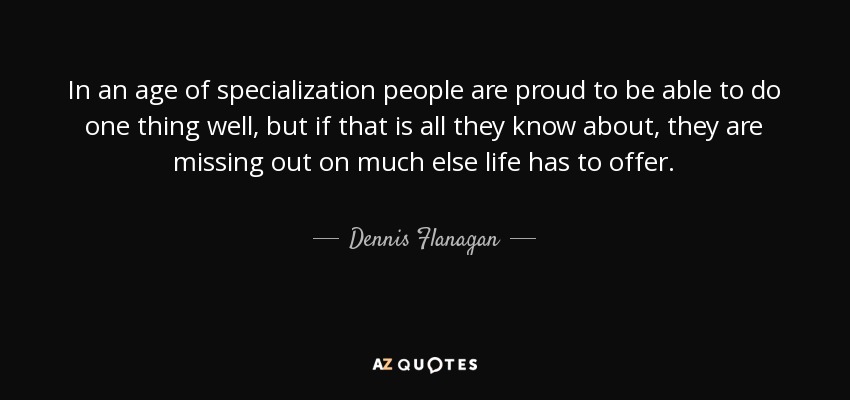 In an age of specialization people are proud to be able to do one thing well, but if that is all they know about, they are missing out on much else life has to offer. - Dennis Flanagan