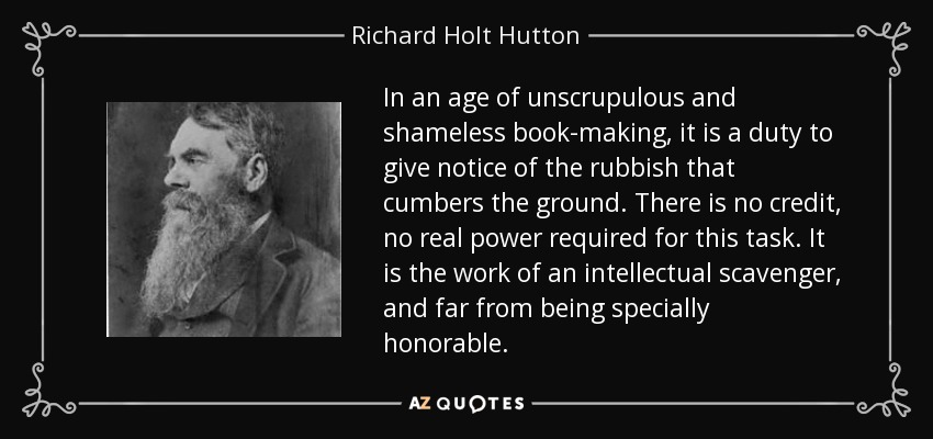 In an age of unscrupulous and shameless book-making, it is a duty to give notice of the rubbish that cumbers the ground. There is no credit, no real power required for this task. It is the work of an intellectual scavenger, and far from being specially honorable. - Richard Holt Hutton