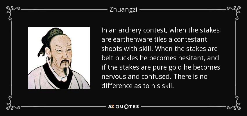 In an archery contest, when the stakes are earthenware tiles a contestant shoots with skill. When the stakes are belt buckles he becomes hesitant, and if the stakes are pure gold he becomes nervous and confused. There is no difference as to his skil. - Zhuangzi