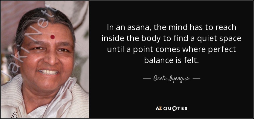 In an asana, the mind has to reach inside the body to find a quiet space until a point comes where perfect balance is felt. - Geeta Iyengar