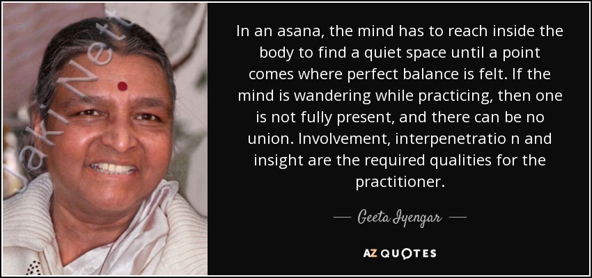 In an asana, the mind has to reach inside the body to find a quiet space until a point comes where perfect balance is felt. If the mind is wandering while practicing, then one is not fully present, and there can be no union. Involvement, interpenetratio n and insight are the required qualities for the practitioner. - Geeta Iyengar