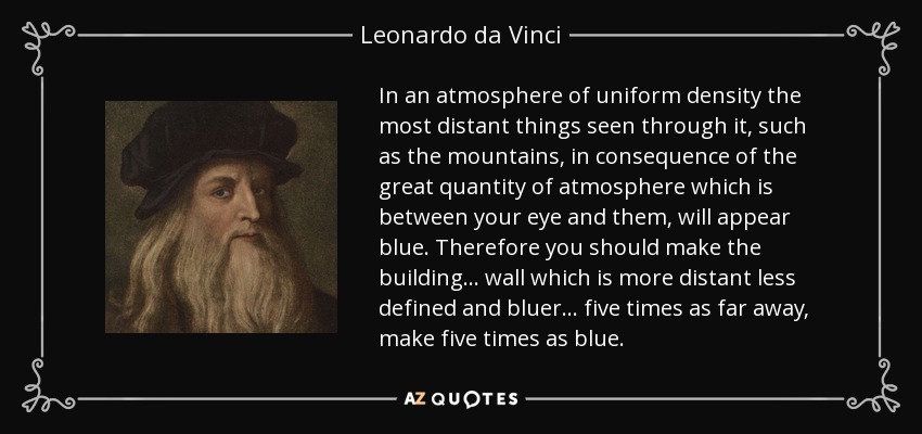 In an atmosphere of uniform density the most distant things seen through it, such as the mountains, in consequence of the great quantity of atmosphere which is between your eye and them, will appear blue. Therefore you should make the building... wall which is more distant less defined and bluer... five times as far away, make five times as blue. - Leonardo da Vinci