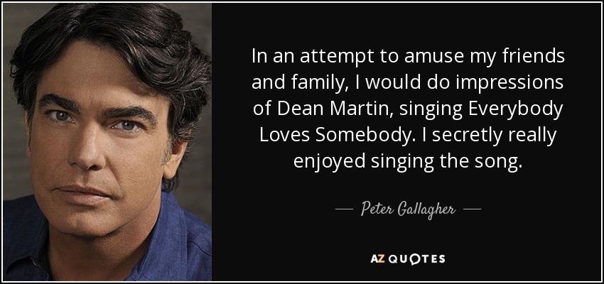 In an attempt to amuse my friends and family, I would do impressions of Dean Martin, singing Everybody Loves Somebody. I secretly really enjoyed singing the song. - Peter Gallagher