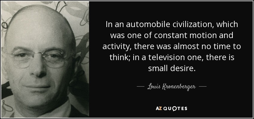 In an automobile civilization, which was one of constant motion and activity, there was almost no time to think; in a television one, there is small desire. - Louis Kronenberger