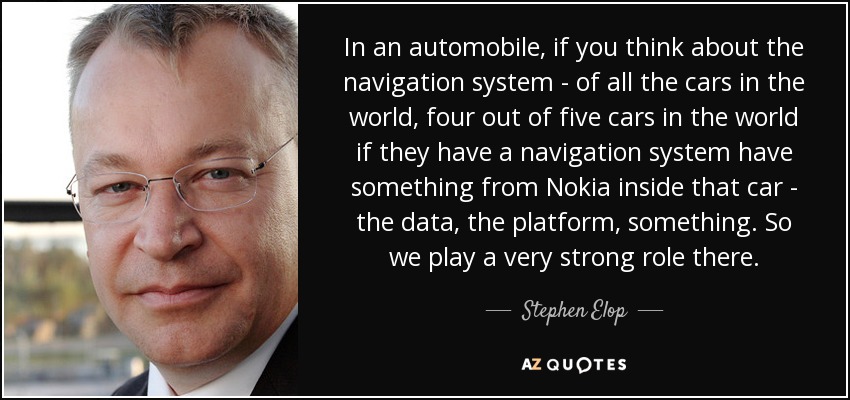 In an automobile, if you think about the navigation system - of all the cars in the world, four out of five cars in the world if they have a navigation system have something from Nokia inside that car - the data, the platform, something. So we play a very strong role there. - Stephen Elop