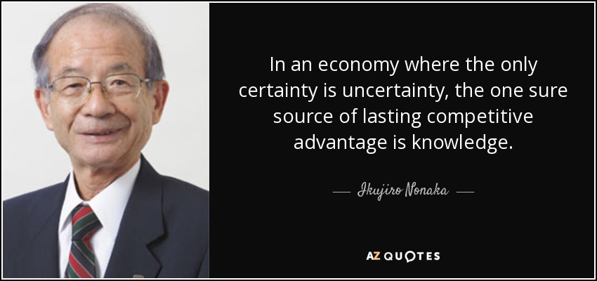 In an economy where the only certainty is uncertainty, the one sure source of lasting competitive advantage is knowledge. - Ikujiro Nonaka
