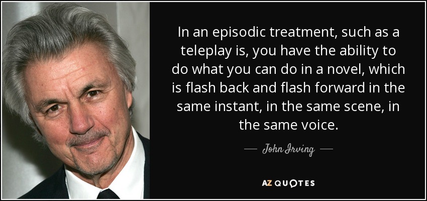 In an episodic treatment, such as a teleplay is, you have the ability to do what you can do in a novel, which is flash back and flash forward in the same instant, in the same scene, in the same voice. - John Irving