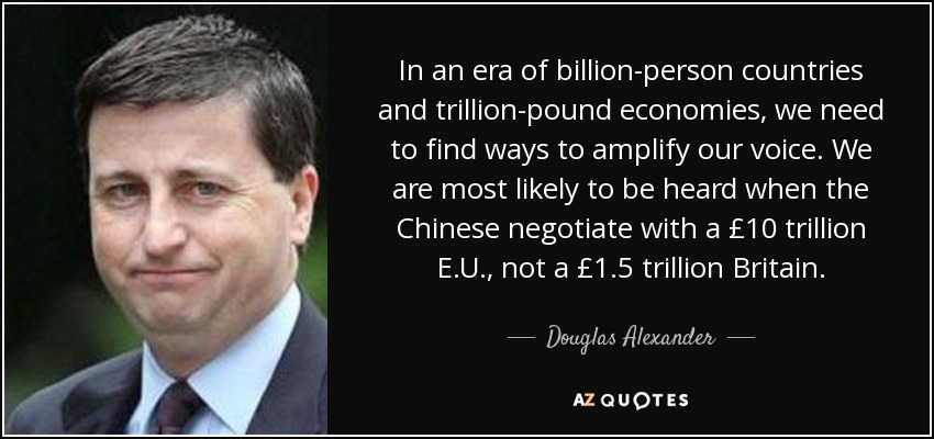 In an era of billion-person countries and trillion-pound economies, we need to find ways to amplify our voice. We are most likely to be heard when the Chinese negotiate with a £10 trillion E.U., not a £1.5 trillion Britain. - Douglas Alexander