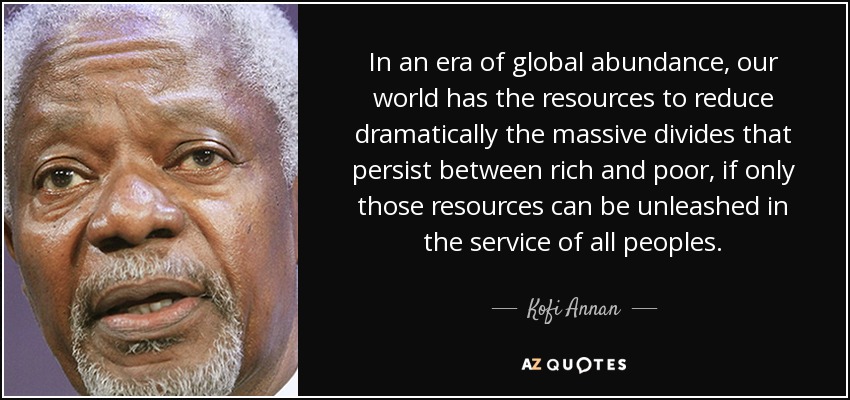 In an era of global abundance, our world has the resources to reduce dramatically the massive divides that persist between rich and poor, if only those resources can be unleashed in the service of all peoples. - Kofi Annan
