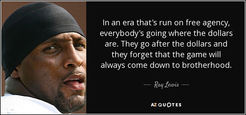 In an era that's run on free agency, everybody's going where the dollars are. They go after the dollars and they forget that the game will always come down to brotherhood. - Ray Lewis