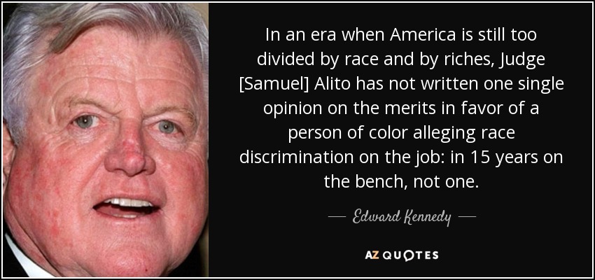 In an era when America is still too divided by race and by riches, Judge [Samuel] Alito has not written one single opinion on the merits in favor of a person of color alleging race discrimination on the job: in 15 years on the bench, not one. - Edward Kennedy