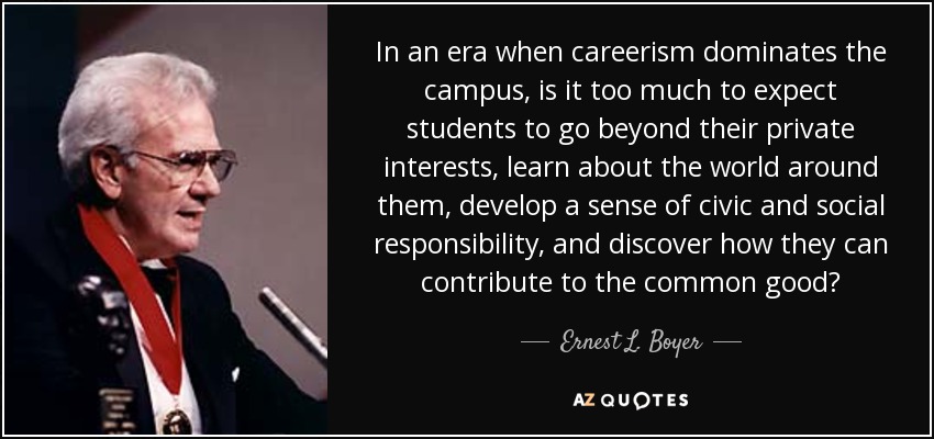 In an era when careerism dominates the campus, is it too much to expect students to go beyond their private interests, learn about the world around them, develop a sense of civic and social responsibility, and discover how they can contribute to the common good? - Ernest L. Boyer